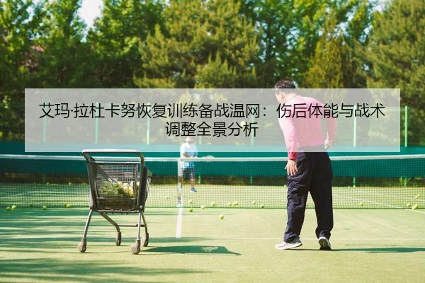 艾玛·拉杜卡努恢复训练备战温网：伤后体能与战术调整全景分析（NBA）