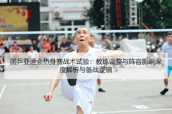 国乒亚运会热身赛战术试验：教练调整与阵容影响深度解析与备战逻辑 - NBA