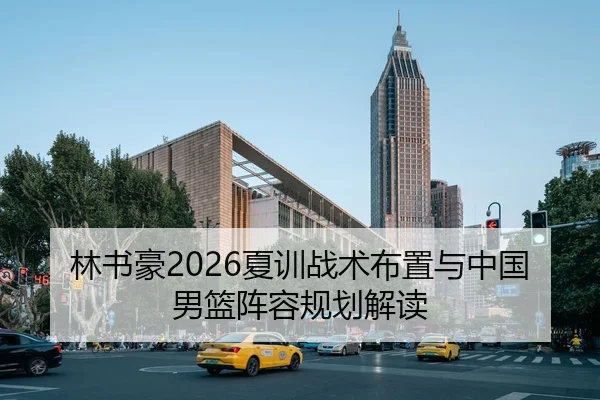 林书豪2026夏训战术布置与中国男篮阵容规划解读（NBA）