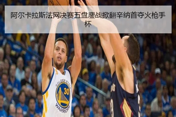 阿尔卡拉斯法网决赛五盘鏖战掀翻辛纳首夺火枪手杯（NBA）